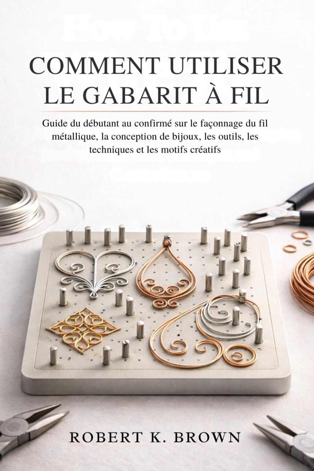 COMMENT UTILISER LE GABARIT À FIL: Guide du débutant au confirmé sur le façonnage du fil métallique, la conception de bijoux, les outils, les techniques et les motifs créatifs (French Edition) baixar livro de graça