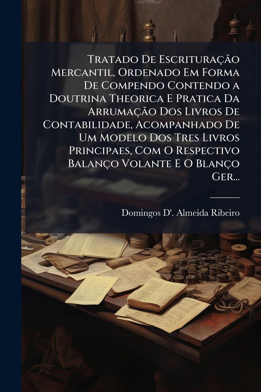 Tratado De Escrituração Mercantil, Ordenado Em Forma De Compendo Contendo a Doutrina Theorica E Pratica Da Arrumação Dos Livros De Contabilidade, ... Respectivo Balanço Volante E O Blanço Ger...