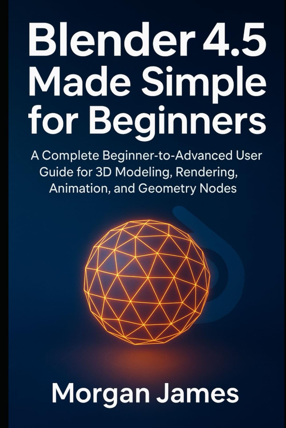 Blender 4.5 Made Simple for Beginners: A Complete Beginner-to-Advanced User Guide for 3D Modeling, Rendering, Animation, and Geometry Nodes