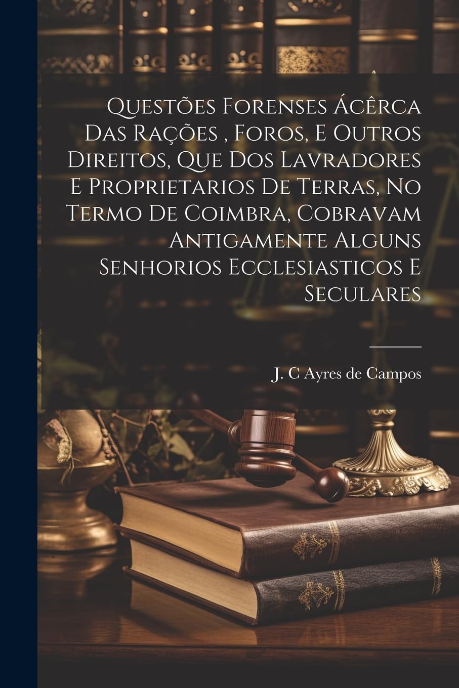 Questões Forenses Ácêrca Das Rações, Foros, E Outros Direitos, Que Dos Lavradores E Proprietarios De Terras, No Termo De Coimbra, Cobravam Antigamente Alguns Senhorios Ecclesiasticos E Seculares