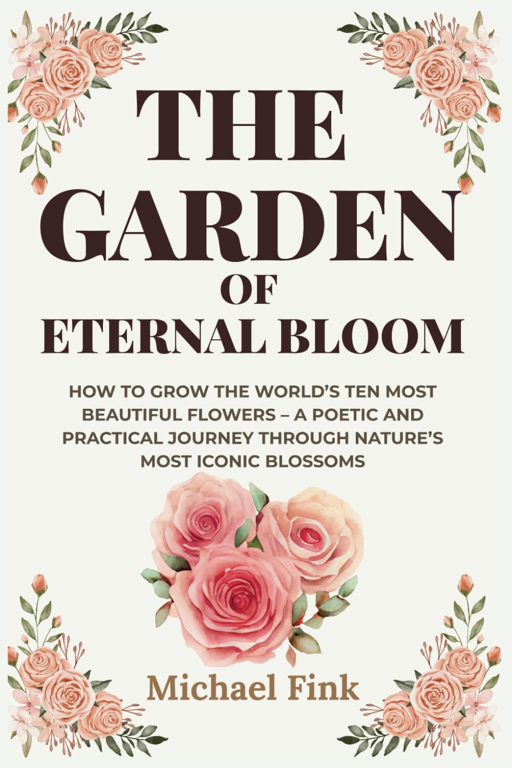 The Garden of Eternal Bloom: How to Grow the World’s Ten Most Beautiful Flowers: A poetic and practical Journey through Nature’s most iconic Blossoms