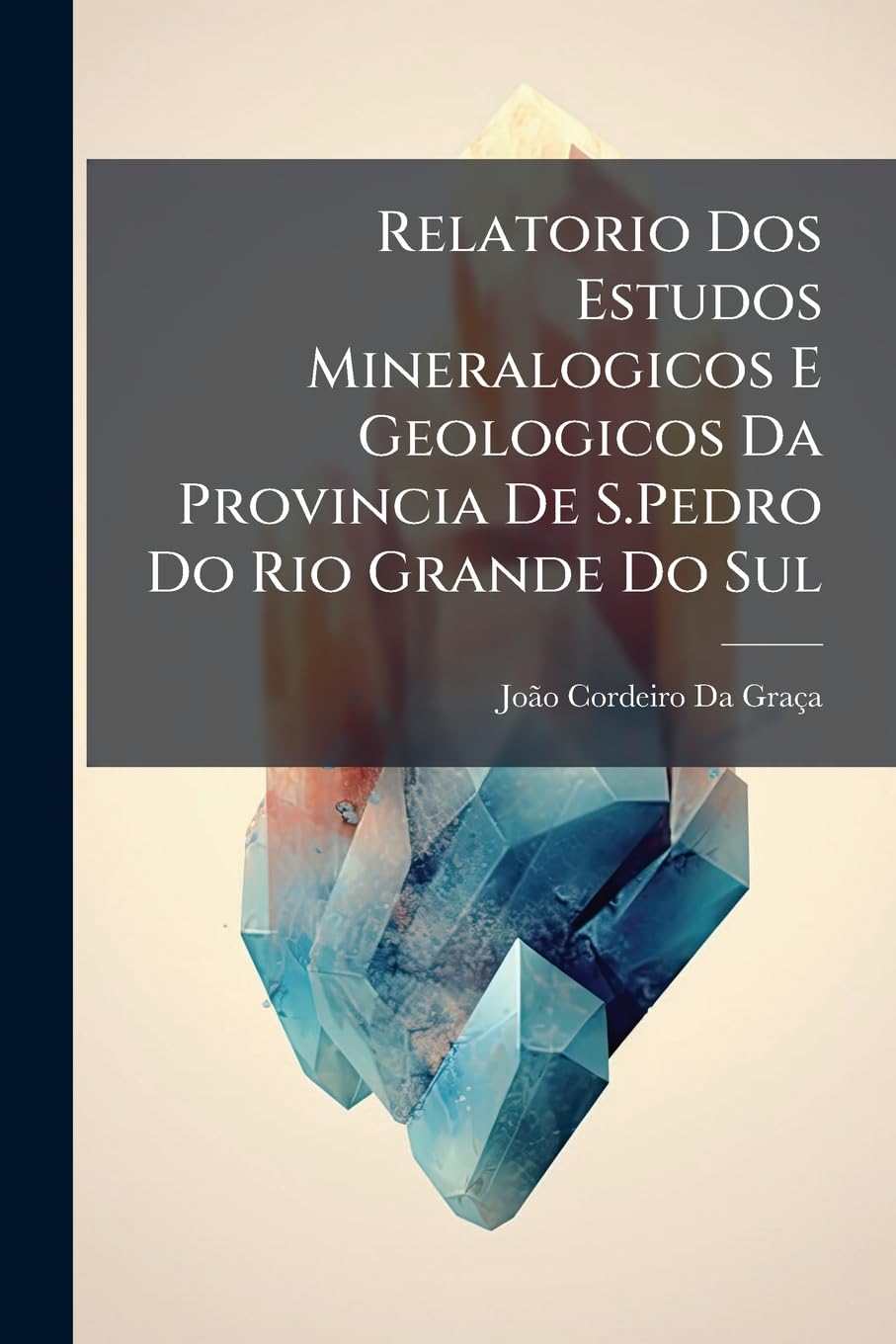 Relatorio DOS Estudos Mineralogicos E Geologicos Da Provincia de S.Pedro Do Rio Grande Do Sul: Apresentado Ao Governo Imperial