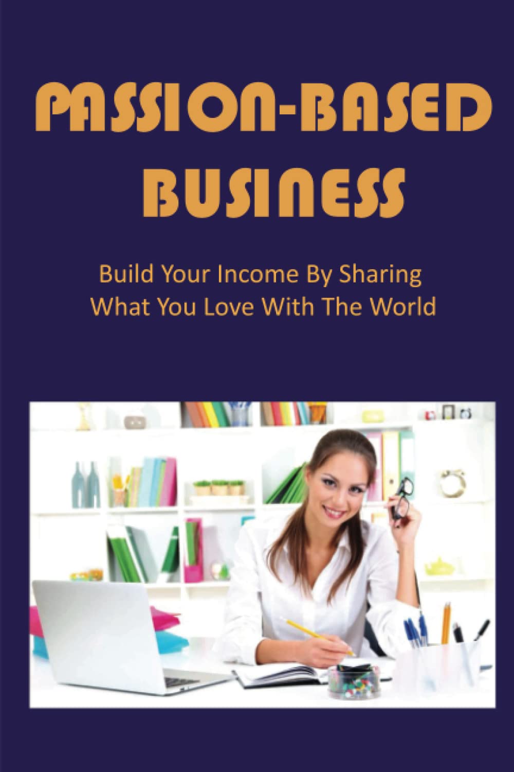 Passion-Based Business: Build Your Income By Sharing What You Love With The World baixar o livro de graça