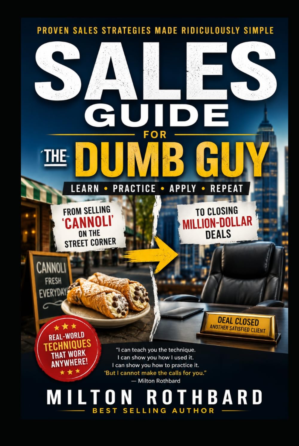 SALES GUIDE FOR THE DUMB GUY: Proven Sales Strategies Made Ridiculously Simple LEARN • PRACTICE • APPLY • REPEAT From Selling Cannoli on the Street Corner to Closing Million-Dollar Deals