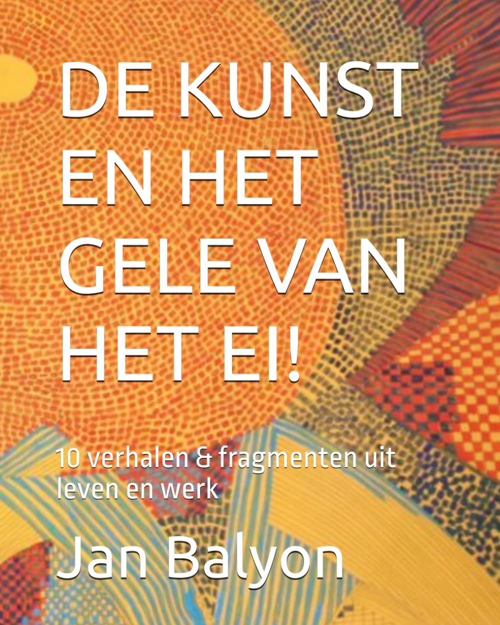 DE KUNST EN HET GELE VAN HET EI!: 10 verhalen & fragmenten uit leven en werk (German Edition)