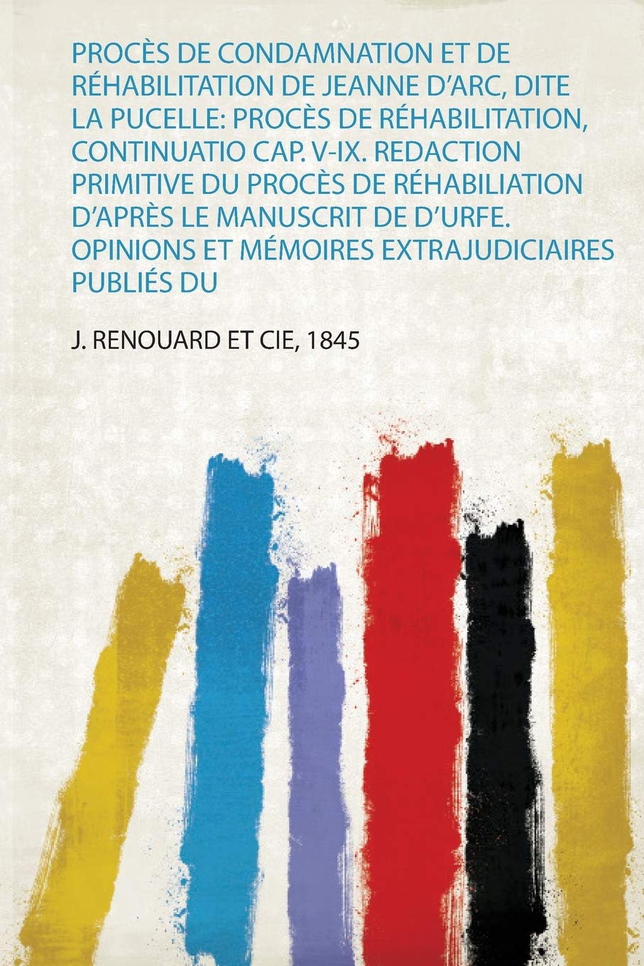 Procès De Condamnation Et De Réhabilitation De Jeanne D'arc, Dite La Pucelle: Procès De Réhabilitation, Continuatio Cap. V-Ix. Redaction Primitive Du ... Et Mémoires Extrajudiciaires Publiés Du: 1
