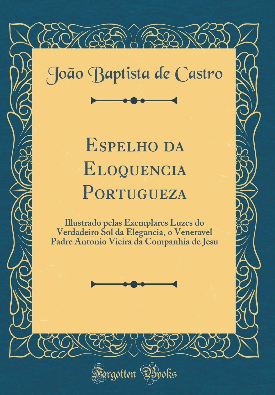 Espelho da Eloquencia Portugueza: Illustrado pelas Exemplares Luzes do Verdadeiro Sol da Elegancia, o Veneravel Padre Antonio Vieira da Companhia de Jesu (Classic Reprint)