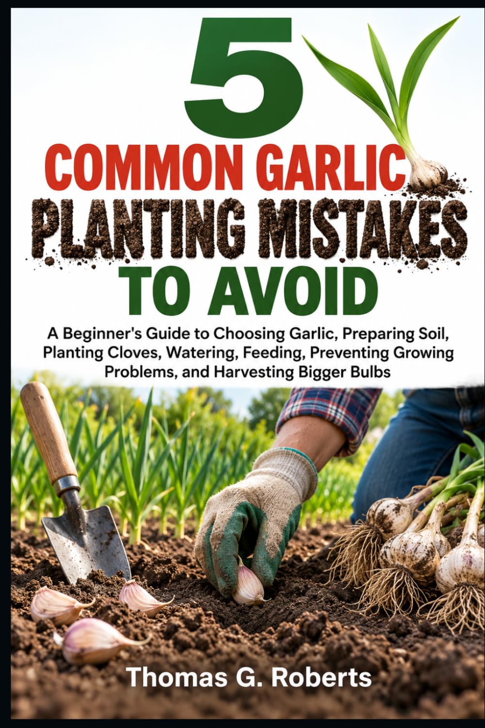 ler totalmente 5 Common Garlic Planting Mistakes to Avoid: A Beginner's Guide to Choosing Garlic, Preparing Soil, Planting Cloves, Watering, Feeding, Preventing Growing Problems, and Harvesting Bigger Bulbs