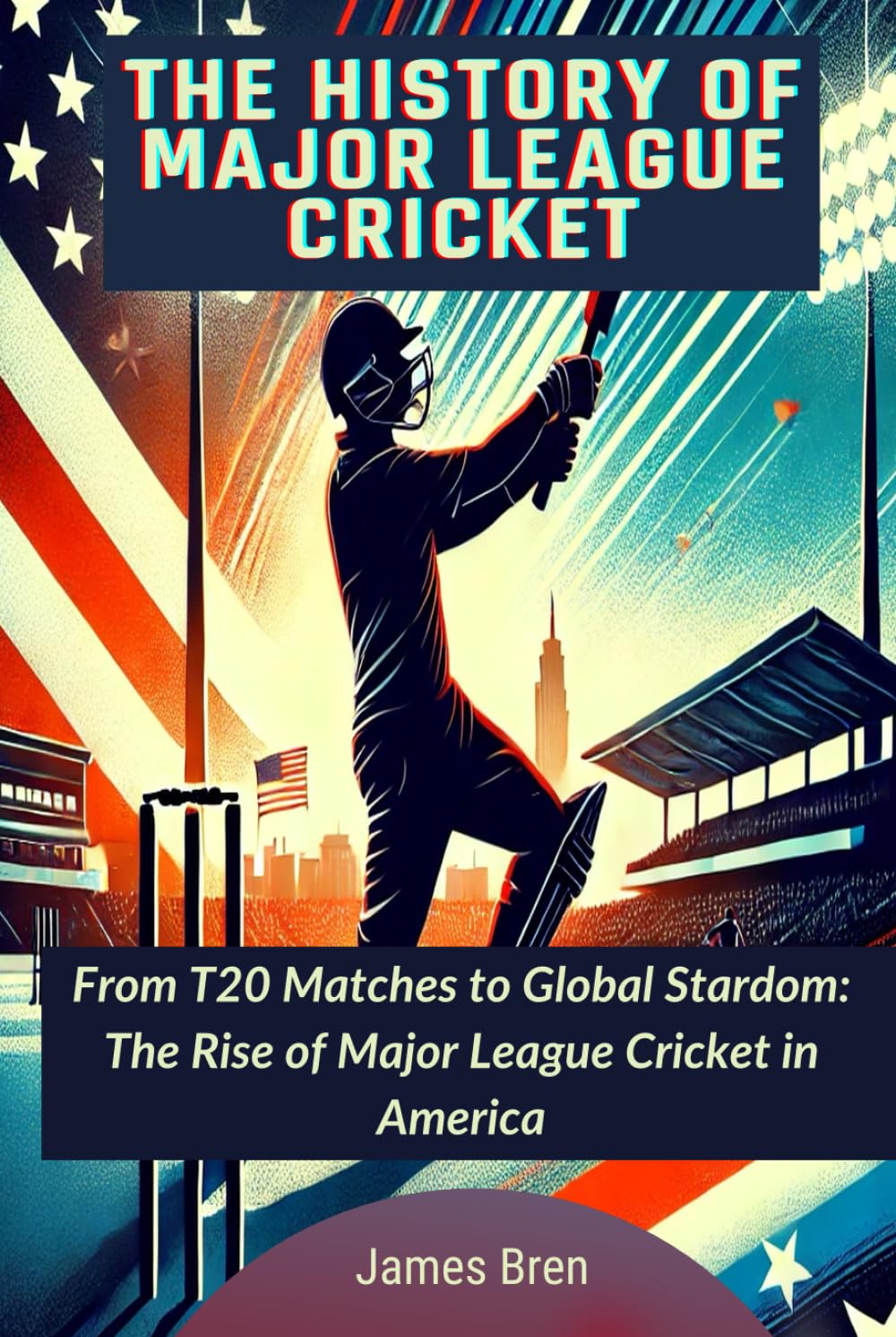 The History of Major League Cricket: From T20 Matches to Global Stardom: The Rise of Major League Cricket in America (The History of Sports Series)