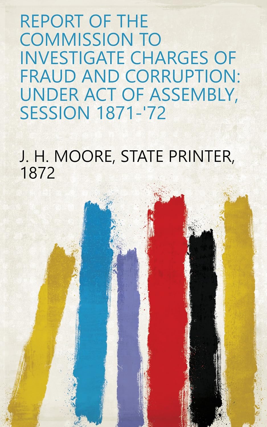 Report Of The Commission To Investigate Charges Of Fraud And Corruption: Under Act Of Assembly, Session 1871-'72 (English Edition) baixar o livro de graça